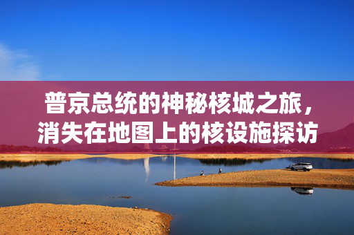 普京总统的神秘核城之旅，消失在地图上的核设施探访