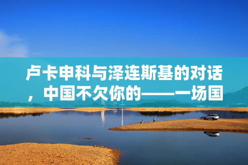 卢卡申科与泽连斯基的对话，中国不欠你的——一场国际政治的风波