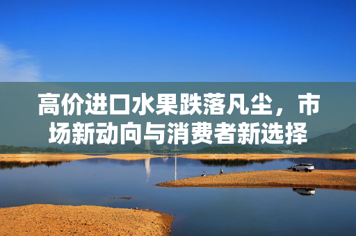 高价进口水果跌落凡尘，市场新动向与消费者新选择