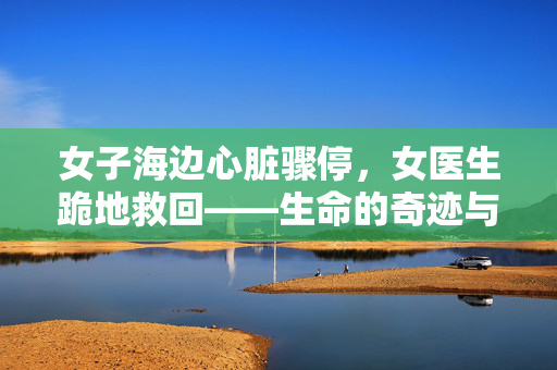 女子海边心脏骤停，女医生跪地救回——生命的奇迹与医者的担当
