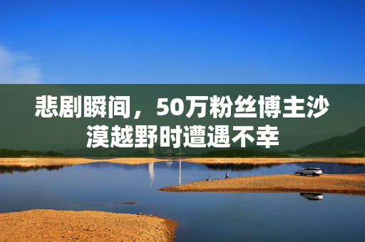 悲剧瞬间，50万粉丝博主沙漠越野时遭遇不幸