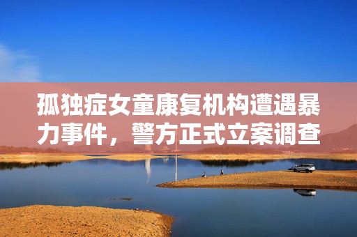 孤独症女童康复机构遭遇暴力事件，警方正式立案调查