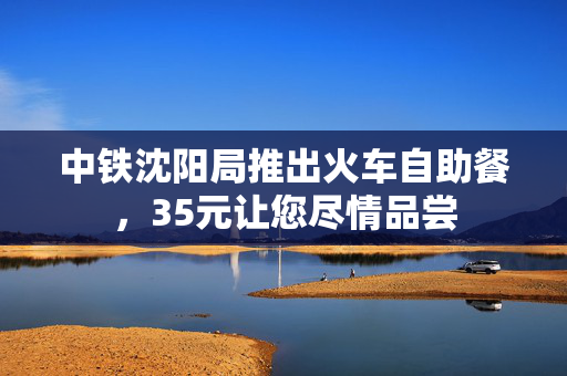 中铁沈阳局推出火车自助餐，35元让您尽情品尝