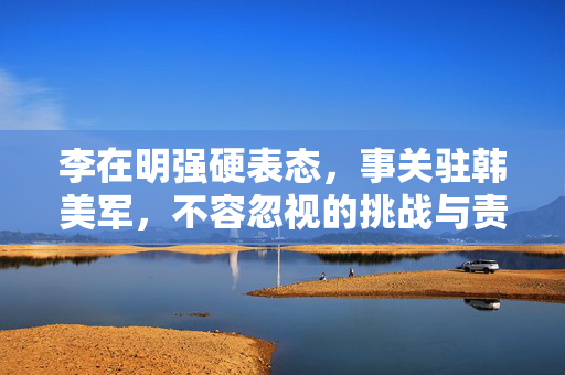 李在明强硬表态，事关驻韩美军，不容忽视的挑战与责任