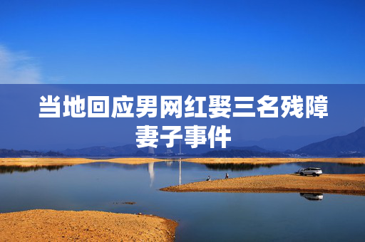 当地回应男网红娶三名残障妻子事件