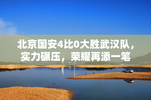 北京国安4比0大胜武汉队，实力碾压，荣耀再添一笔