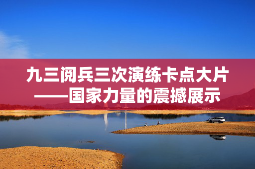 九三阅兵三次演练卡点大片——国家力量的震撼展示