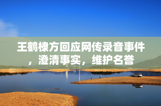 王鹤棣方回应网传录音事件，澄清事实，维护名誉