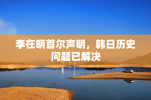 李在明首尔声明，韩日历史问题已解决