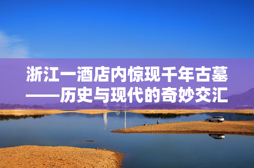 浙江一酒店内惊现千年古墓——历史与现代的奇妙交汇