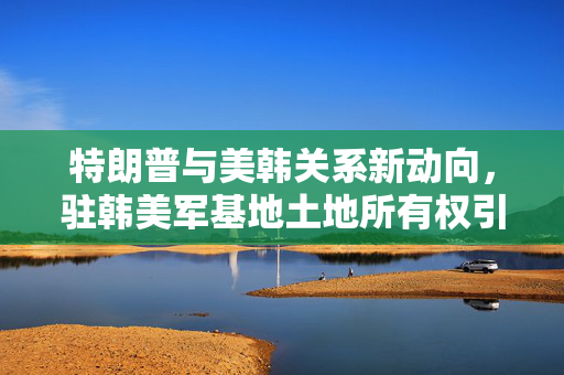特朗普与美韩关系新动向，驻韩美军基地土地所有权引争议
