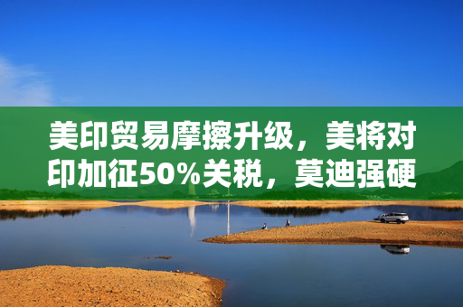 美印贸易摩擦升级，美将对印加征50%关税，莫迪强硬表态