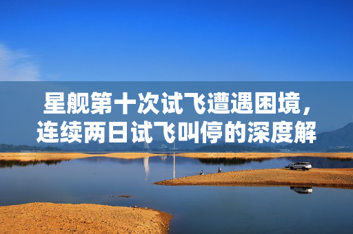 星舰第十次试飞遭遇困境，连续两日试飞叫停的深度解析