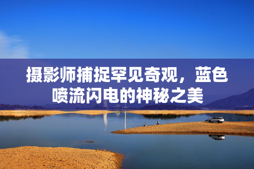 摄影师捕捉罕见奇观，蓝色喷流闪电的神秘之美