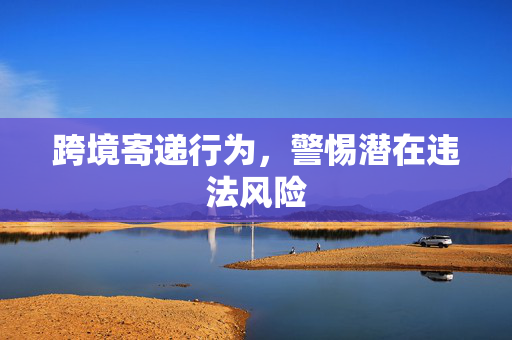 跨境寄递行为，警惕潜在违法风险