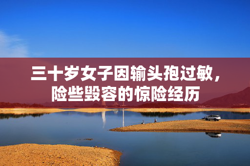 三十岁女子因输头孢过敏，险些毁容的惊险经历