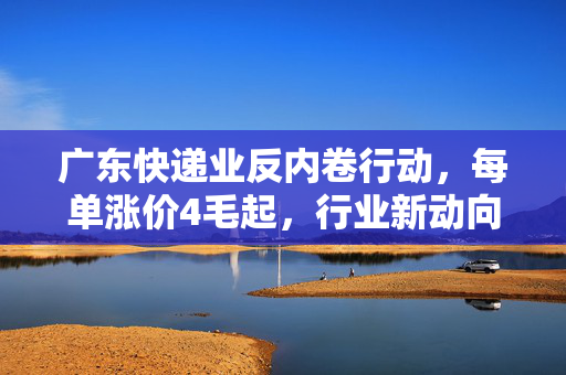 广东快递业反内卷行动，每单涨价4毛起，行业新动向的探索与思考