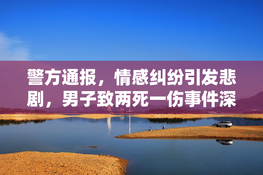 警方通报，情感纠纷引发悲剧，男子致两死一伤事件深度剖析