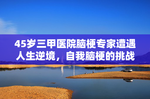 45岁三甲医院脑梗专家遭遇人生逆境，自我脑梗的挑战与启示
