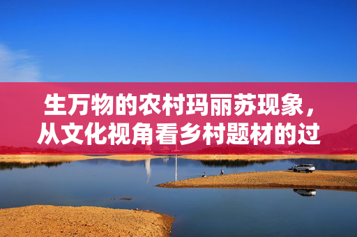 生万物的农村玛丽苏现象，从文化视角看乡村题材的过度美化