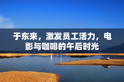 于东来，激发员工活力，电影与咖啡的午后时光