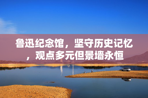 鲁迅纪念馆，坚守历史记忆，观点多元但景墙永恒