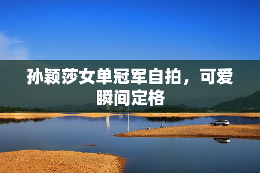 孙颖莎女单冠军自拍，可爱瞬间定格