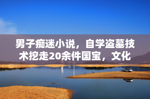 男子痴迷小说，自学盗墓技术挖走20余件国宝，文化瑰宝的悲剧与警醒
