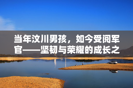当年汶川男孩，如今受阅军官——坚韧与荣耀的成长之路