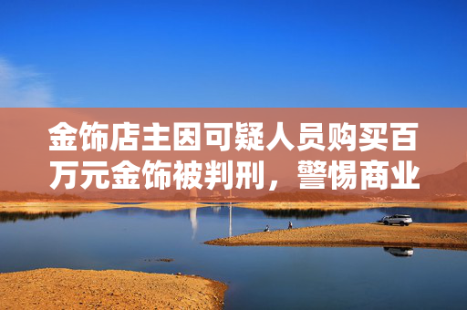 金饰店主因可疑人员购买百万元金饰被判刑，警惕商业诈骗与法律责任