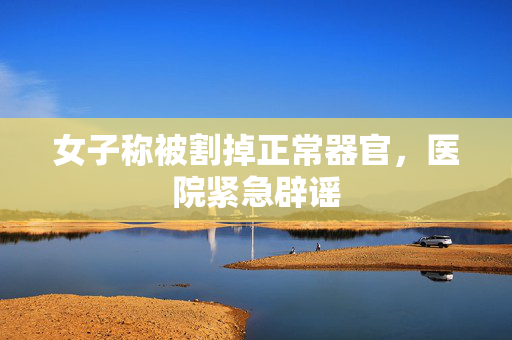 女子称被割掉正常器官，医院紧急辟谣