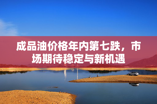 成品油价格年内第七跌，市场期待稳定与新机遇