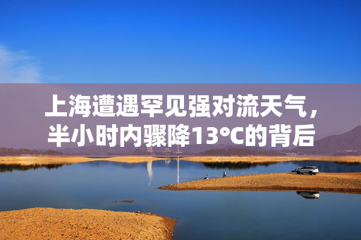 上海遭遇罕见强对流天气，半小时内骤降13℃的背后