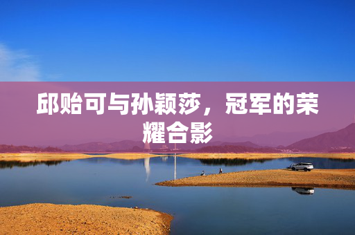 邱贻可与孙颖莎，冠军的荣耀合影