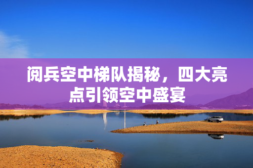 阅兵空中梯队揭秘，四大亮点引领空中盛宴