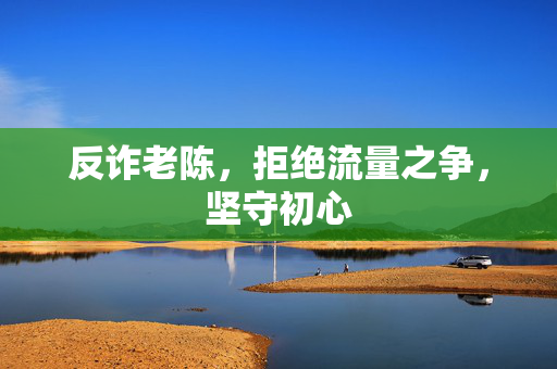 反诈老陈，拒绝流量之争，坚守初心