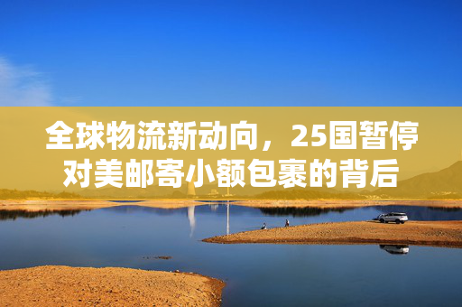 全球物流新动向，25国暂停对美邮寄小额包裹的背后