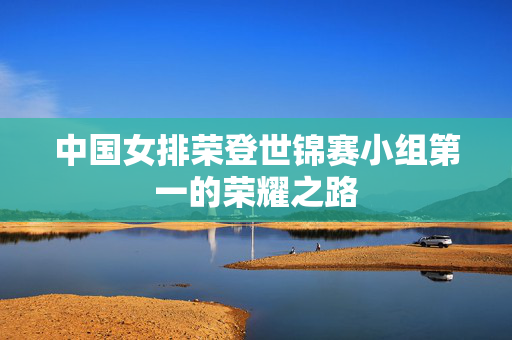 中国女排荣登世锦赛小组第一的荣耀之路