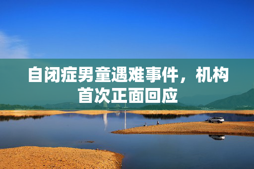 自闭症男童遇难事件，机构首次正面回应