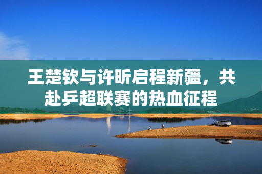王楚钦与许昕启程新疆，共赴乒超联赛的热血征程
