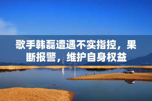 歌手韩磊遭遇不实指控，果断报警，维护自身权益