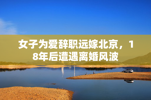 女子为爱辞职远嫁北京，18年后遭遇离婚风波