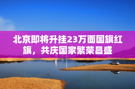 北京即将升挂23万面国旗红旗，共庆国家繁荣昌盛