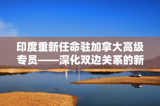 印度重新任命驻加拿大高级专员——深化双边关系的新篇章
