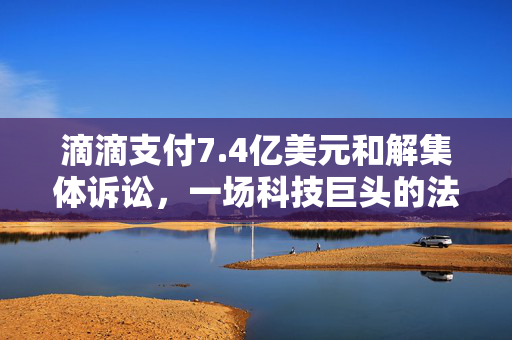 滴滴支付7.4亿美元和解集体诉讼，一场科技巨头的法律博弈
