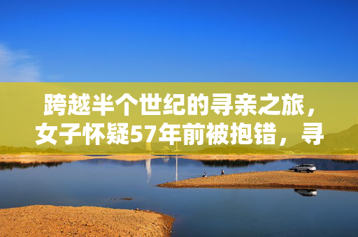 跨越半个世纪的寻亲之旅，女子怀疑57年前被抱错，寻找生父母