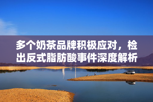 多个奶茶品牌积极应对，检出反式脂肪酸事件深度解析