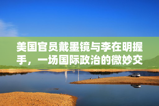 美国官员戴墨镜与李在明握手，一场国际政治的微妙交流