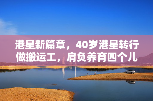 港星新篇章，40岁港星转行做搬运工，肩负养育四个儿子之重任