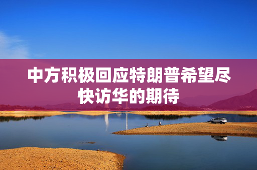 中方积极回应特朗普希望尽快访华的期待